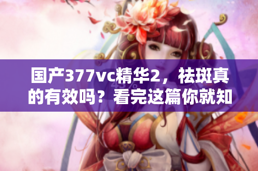 國產(chǎn)377vc精華2，祛斑真的有效嗎？看完這篇你就知道