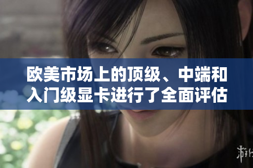 歐美市場上的頂級、中端和入門級顯卡進行了全面評估