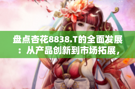 盤點(diǎn)杏花8838.T的全面發(fā)展：從產(chǎn)品創(chuàng)新到市場(chǎng)拓展，一路領(lǐng)先