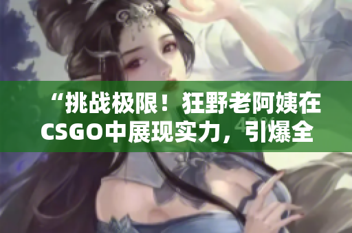 “挑戰(zhàn)極限！狂野老阿姨在CSGO中展現(xiàn)實力，引爆全場熱議！”