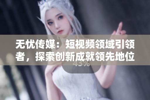 無憂傳媒：短視頻領(lǐng)域引領(lǐng)者，探索創(chuàng)新成就領(lǐng)先地位