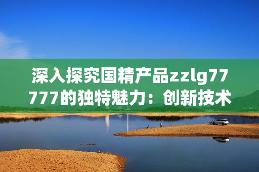深入探究國精產品zzlg77777的獨特魅力：創(chuàng)新技術與卓越品質的完美結合