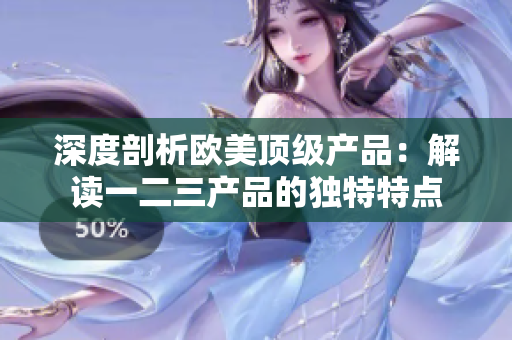 深度剖析歐美頂級產(chǎn)品：解讀一二三產(chǎn)品的獨特特點