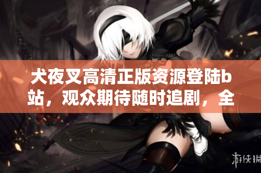 犬夜叉高清正版資源登陸b站，觀眾期待隨時追劇，全新畫質重現戰(zhàn)國奇幻故事