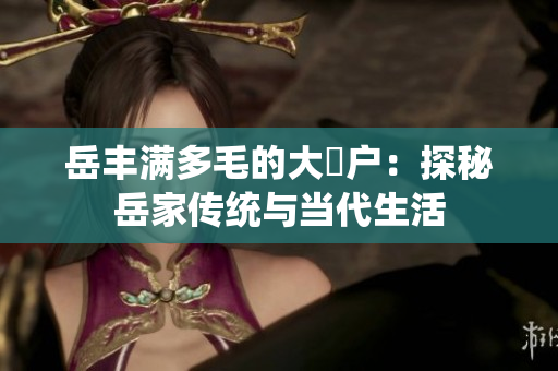 岳豐滿多毛的大隂戶：探秘岳家傳統(tǒng)與當(dāng)代生活