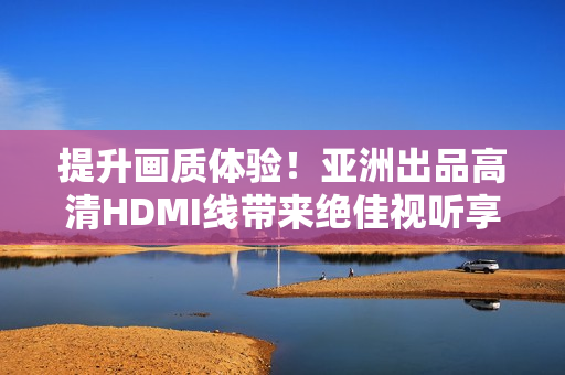 提升畫質體驗！亞洲出品高清HDMI線帶來絕佳視聽享受