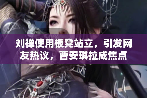 劉禪使用板凳站立，引發(fā)網友熱議，曹安琪拉成焦點
