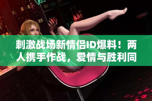 刺激戰(zhàn)場新情侶ID爆料！兩人攜手作戰(zhàn)，愛情與勝利同行