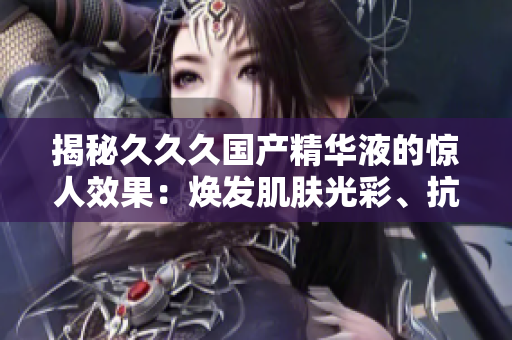 揭秘久久久國產(chǎn)精華液的驚人效果：煥發(fā)肌膚光彩、抗衰老功效無可匹敵！