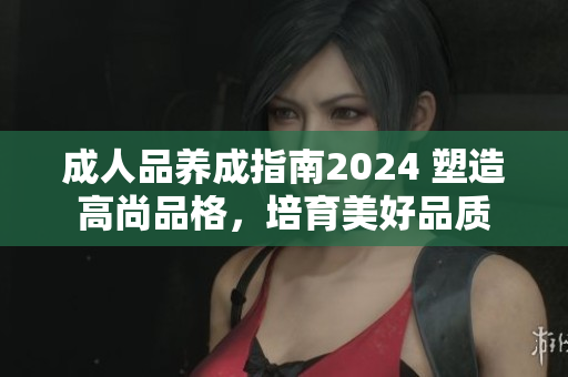 成人品養(yǎng)成指南2024 塑造高尚品格，培育美好品質(zhì)
