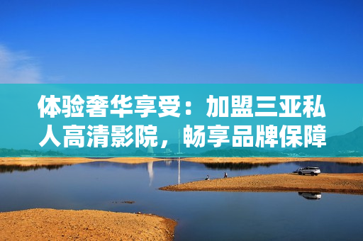 體驗(yàn)奢華享受：加盟三亞私人高清影院，暢享品牌保障與影音樂趣！