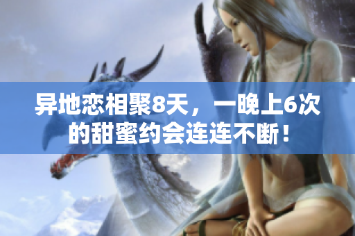 異地戀相聚8天，一晚上6次的甜蜜約會(huì)連連不斷！