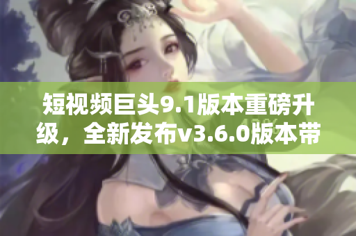 短視頻巨頭9.1版本重磅升級，全新發(fā)布v3.6.0版本帶來驚喜亮點