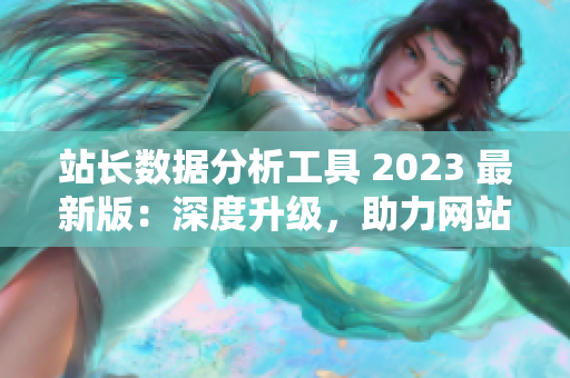 站長數(shù)據(jù)分析工具 2023 最新版：深度升級，助力網(wǎng)站經(jīng)營！