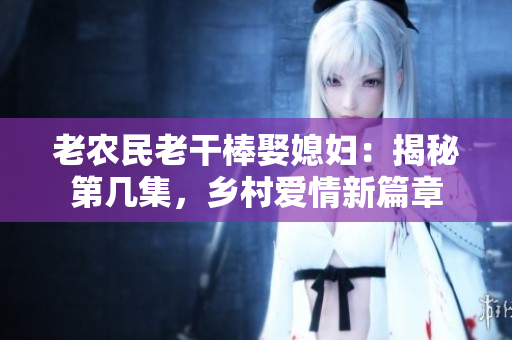 老農民老干棒娶媳婦：揭秘第幾集，鄉(xiāng)村愛情新篇章