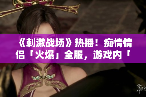 《刺激戰(zhàn)場》熱播！癡情情侶「火爆」全服，游戲內(nèi)「絕配」組合成焦點