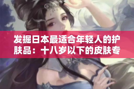 發(fā)掘日本最適合年輕人的護膚品：十八歲以下的皮膚專家