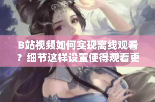 B站視頻如何實(shí)現(xiàn)離線觀看？細(xì)節(jié)這樣設(shè)置使得觀看更加方便