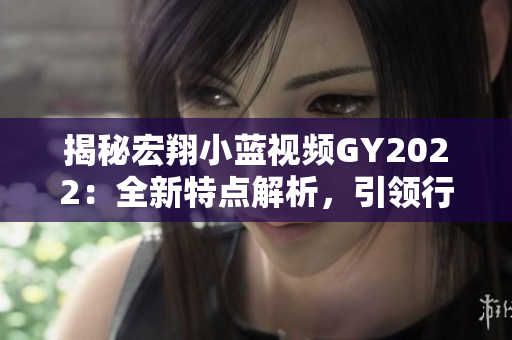 揭秘宏翔小藍視頻GY2022：全新特點解析，引領(lǐng)行業(yè)未來趨勢！
