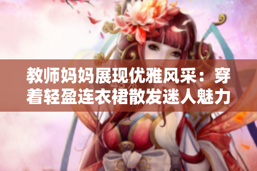 教師媽媽展現(xiàn)優(yōu)雅風采：穿著輕盈連衣裙散發(fā)迷人魅力