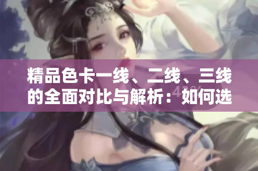 精品色卡一線(xiàn)、二線(xiàn)、三線(xiàn)的全面對(duì)比與解析：如何選擇適合你的色彩方案