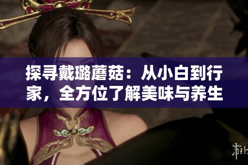 探尋戴璐蘑菇：從小白到行家，全方位了解美味與養(yǎng)生的完美融合