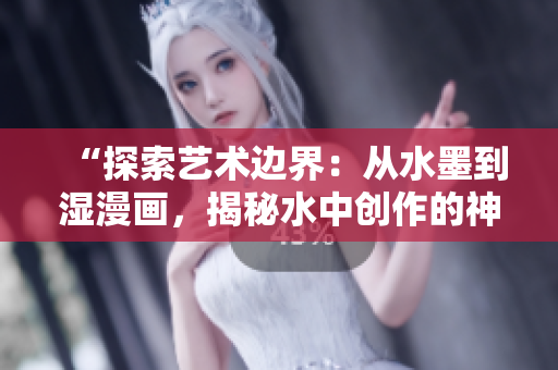 “探索藝術邊界：從水墨到濕漫畫，揭秘水中創(chuàng)作的神奇魅力”