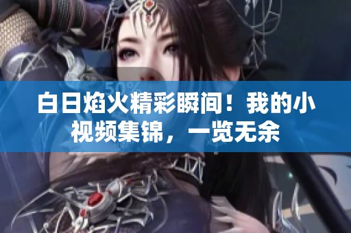 白日焰火精彩瞬間！我的小視頻集錦，一覽無余
