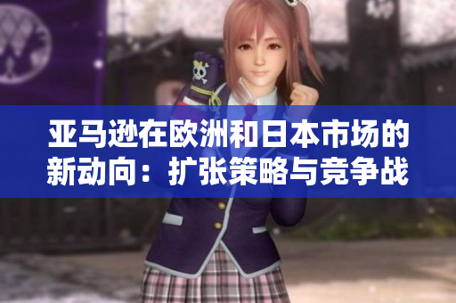 亞馬遜在歐洲和日本市場的新動向：擴張策略與競爭戰(zhàn)略