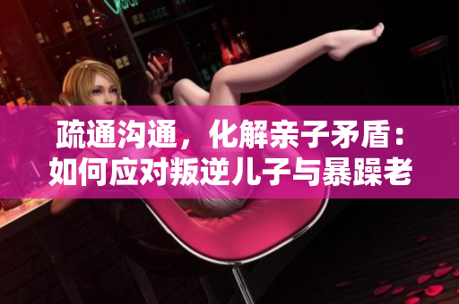 疏通溝通，化解親子矛盾：如何應(yīng)對叛逆兒子與暴躁老媽的關(guān)系問題