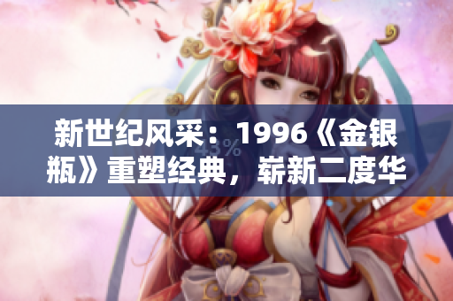 新世紀風采：1996《金銀瓶》重塑經(jīng)典，嶄新二度華章