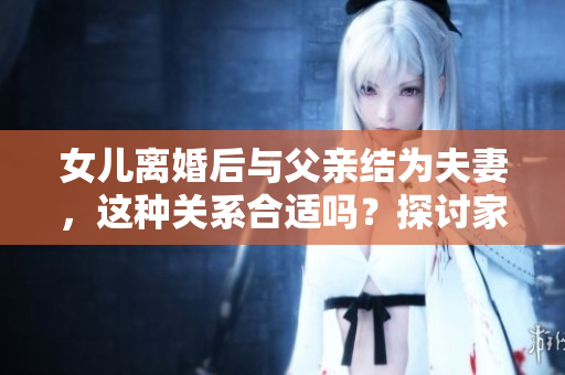 女兒離婚后與父親結(jié)為夫妻，這種關(guān)系合適嗎？探討家庭關(guān)系的新模式