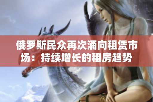 俄羅斯民眾再次涌向租賃市場：持續(xù)增長的租房趨勢