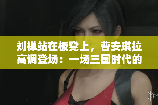 劉禪站在板凳上，曹安琪拉高調(diào)登場：一場三國時代的戲劇性對決
