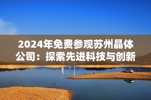 2024年免費參觀蘇州晶體公司：探索先進科技與創(chuàng)新產(chǎn)業(yè)