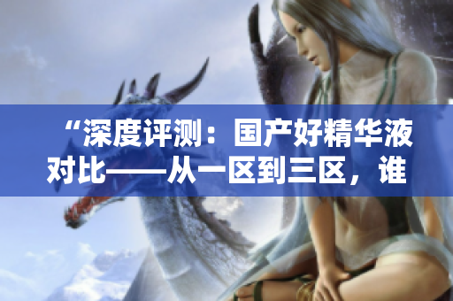 “深度評測：國產(chǎn)好精華液對比——從一區(qū)到三區(qū)，誰是最佳選擇？”