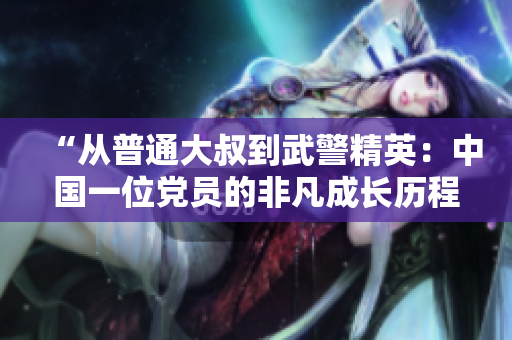 “從普通大叔到武警精英：中國一位黨員的非凡成長歷程”