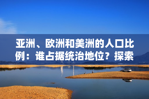 亞洲、歐洲和美洲的人口比例：誰占據(jù)統(tǒng)治地位？探索三大洲的人口格局與趨勢