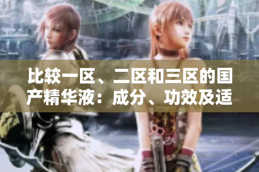 比較一區(qū)、二區(qū)和三區(qū)的國產(chǎn)精華液：成分、功效及適用膚質(zhì)的區(qū)別