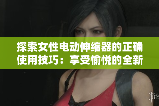 探索女性電動(dòng)伸縮器的正確使用技巧：享受愉悅的全新體驗(yàn)