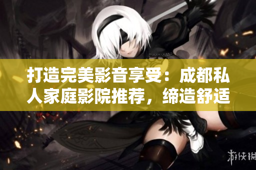打造完美影音享受：成都私人家庭影院推薦，締造舒適視聽新境界！