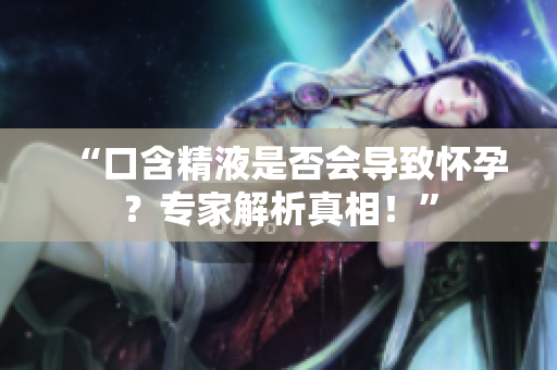 “口含精液是否會導致懷孕？專家解析真相！”