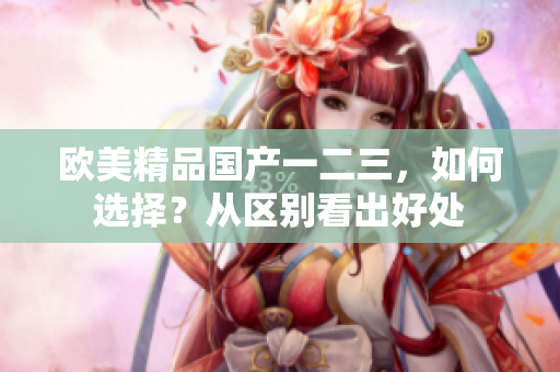 歐美精品國產(chǎn)一二三，如何選擇？從區(qū)別看出好處