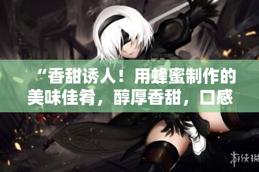 “香甜誘人！用蜂蜜制作的美味佳肴，醇厚香甜，口感豐富！”