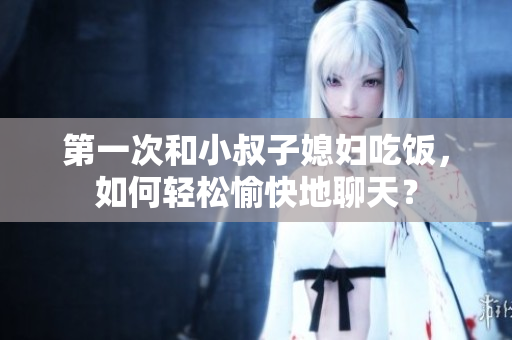 第一次和小叔子媳婦吃飯，如何輕松愉快地聊天？