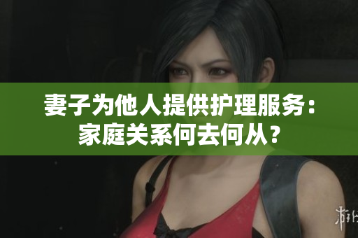 妻子為他人提供護(hù)理服務(wù)：家庭關(guān)系何去何從？
