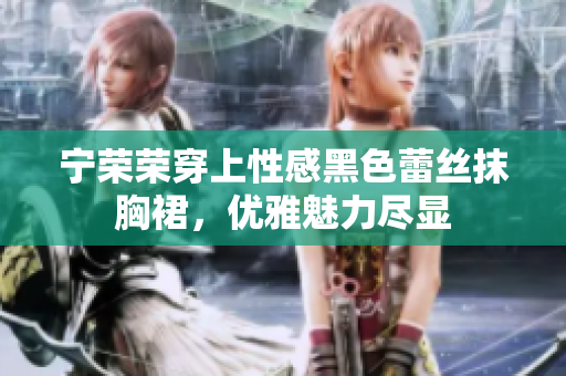 寧榮榮穿上性感黑色蕾絲抹胸裙，優(yōu)雅魅力盡顯