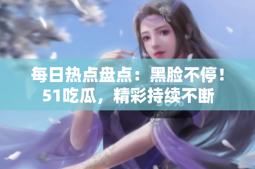 每日熱點(diǎn)盤點(diǎn)：黑臉不停！51吃瓜，精彩持續(xù)不斷