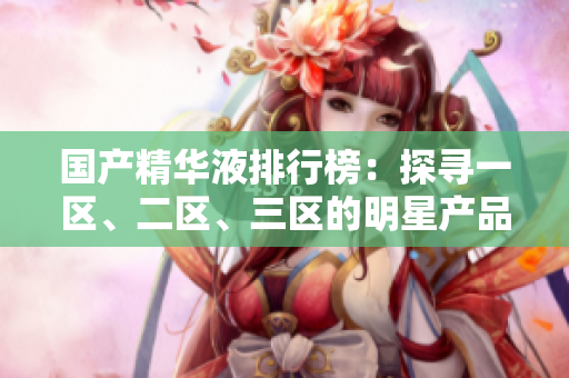 國產(chǎn)精華液排行榜：探尋一區(qū)、二區(qū)、三區(qū)的明星產(chǎn)品