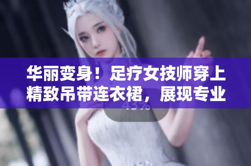 華麗變身！足療女技師穿上精致吊帶連衣裙，展現(xiàn)專業(yè)魅力